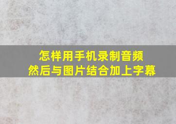 怎样用手机录制音频 然后与图片结合加上字幕